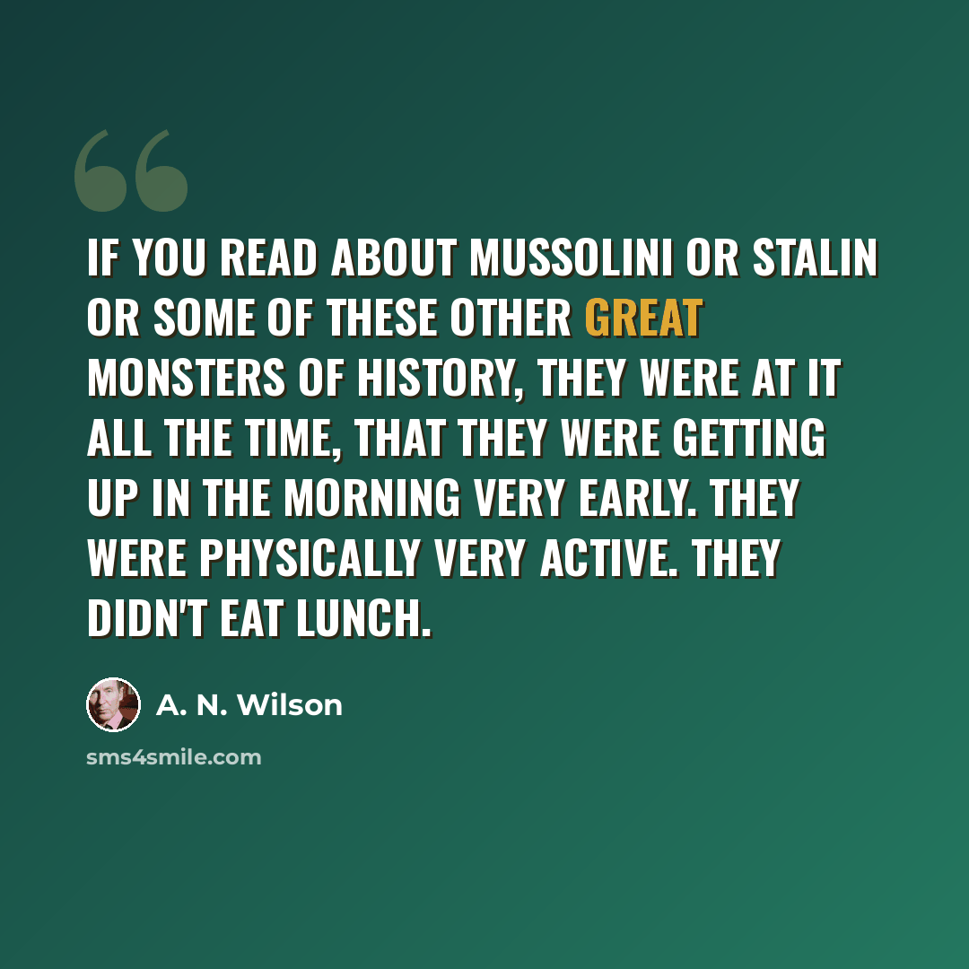 “If you read about Mussolini or Stalin or some of these other great monsters of history, they were at it all the time, that they were getting up in the morning very early. They were physically very active. They didn't eat lunch.” quote by A. N. Wilson