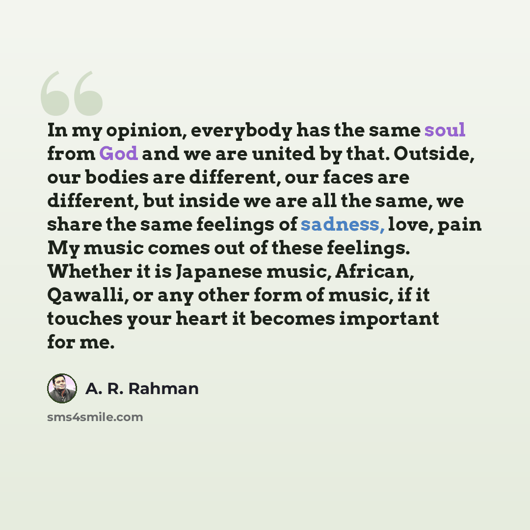 “In my opinion, everybody has the same soul from God and we are united by that. Outside, our bodies are different, our faces are different, but inside we are all the same, we share the same feelings of sadness, love, pain My music comes out of these feelings. Whether it is Japanese music, African…” quote by A. R. Rahman