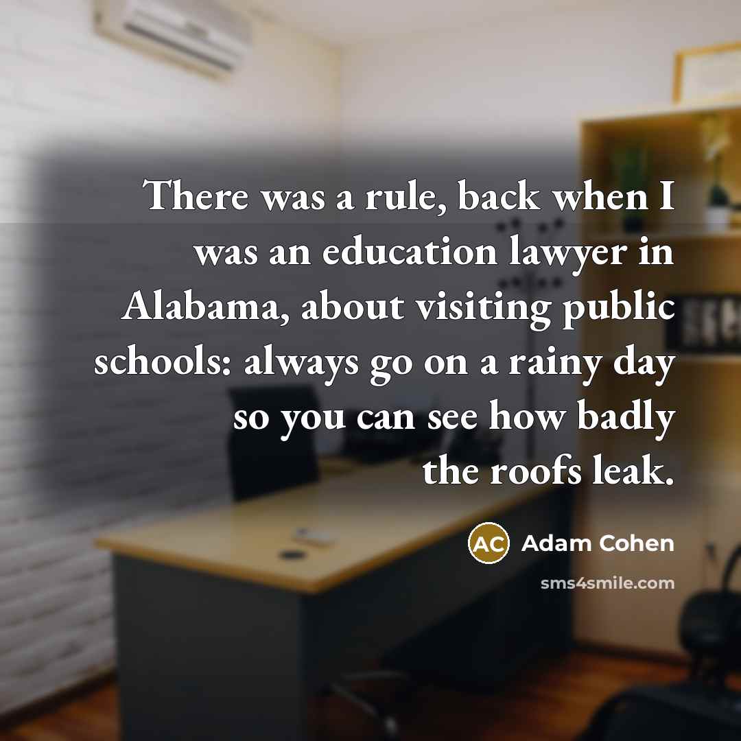 “There was a rule, back when I was an education lawyer in Alabama, about visiting public schools: always go on a rainy day so you can see how badly the roofs leak.” quote by Adam Cohen