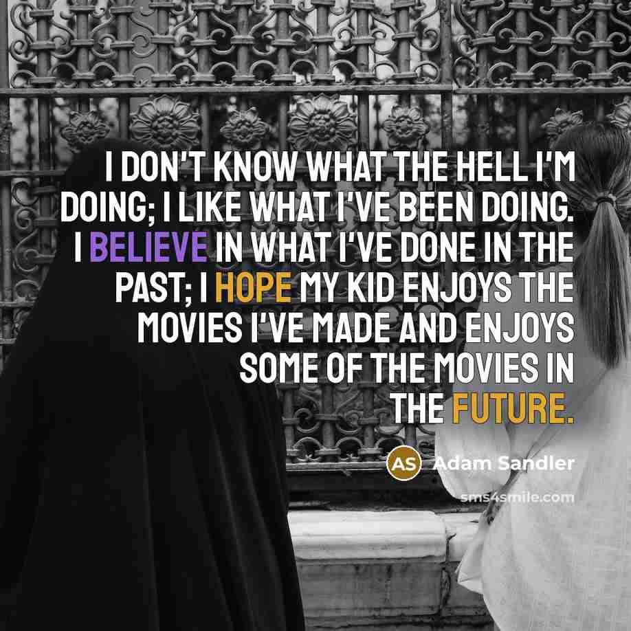 “I don't know what the hell I'm doing; I like what I've been doing. I believe in what I've done in the past; I hope my kid enjoys the movies I've made and enjoys some of the movies in the future.” quote by Adam Sandler