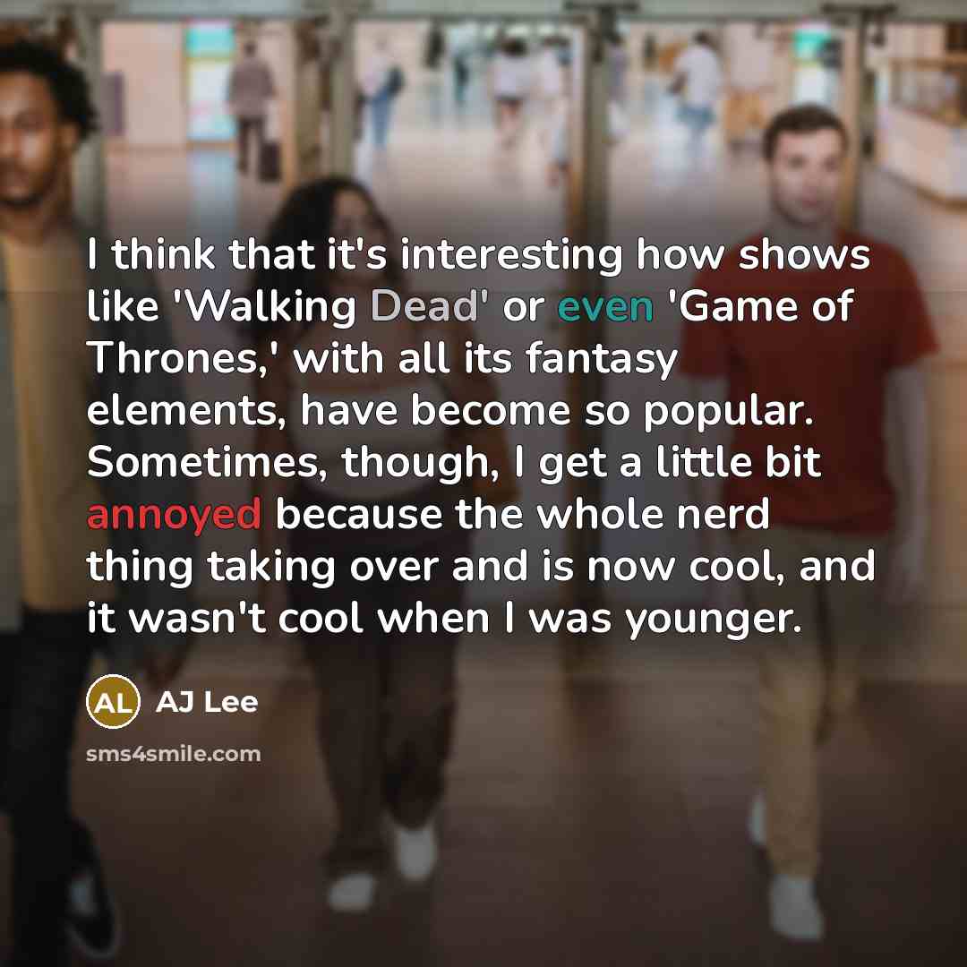 “I think that it's interesting how shows like 'Walking Dead' or even 'Game of Thrones,' with all its fantasy elements, have become so popular. Sometimes, though, I get a little bit annoyed because the whole nerd thing taking over and is now cool, and it wasn't cool when I was younger.” quote by AJ Lee