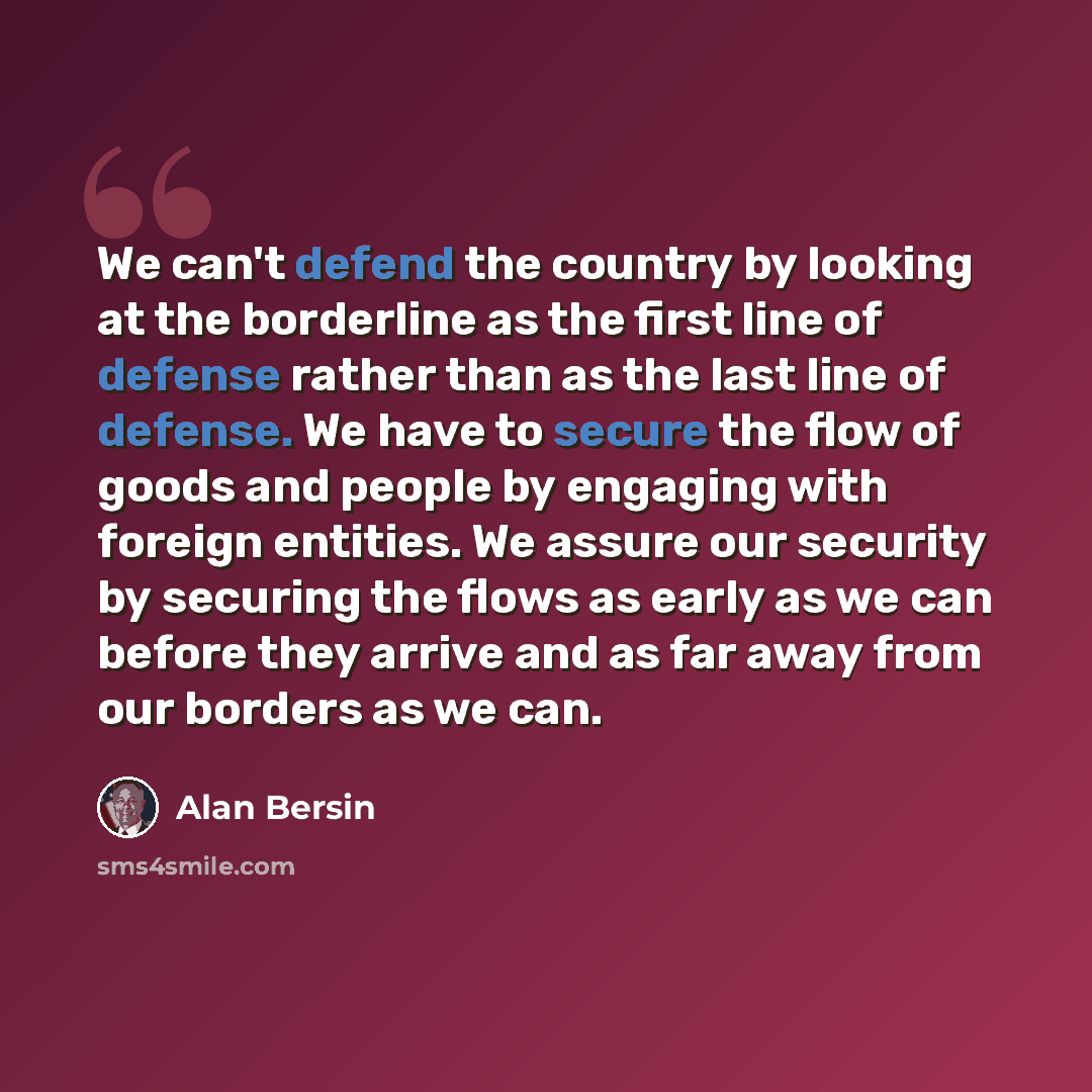 “We can't defend the country by looking at the borderline as the first line of defense rather than as the last line of defense. We have to secure the flow of goods and people by engaging with foreign entities. We assure our security by securing the flows as early as we can before they arrive and as…” quote by Alan Bersin