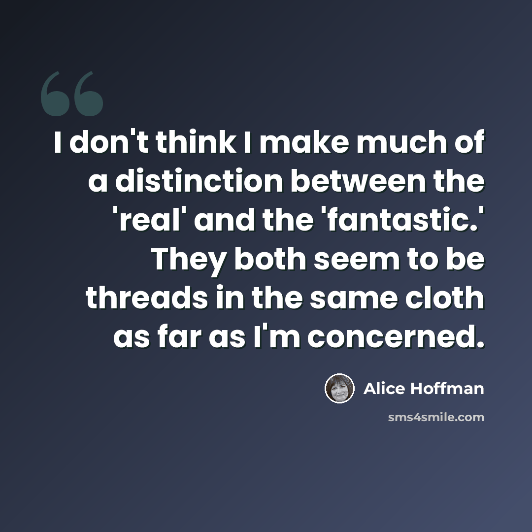 “I don't think I make much of a distinction between the 'real' and the 'fantastic.' They both seem to be threads in the same cloth as far as I'm concerned.” quote by Alice Hoffman