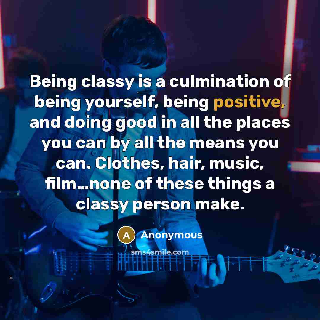 “Being classy is a culmination of being yourself, being positive, and doing good in all the places you can by all the means you can. Clothes, hair, music, film…none of these things a classy person make.” quote by Anonymous