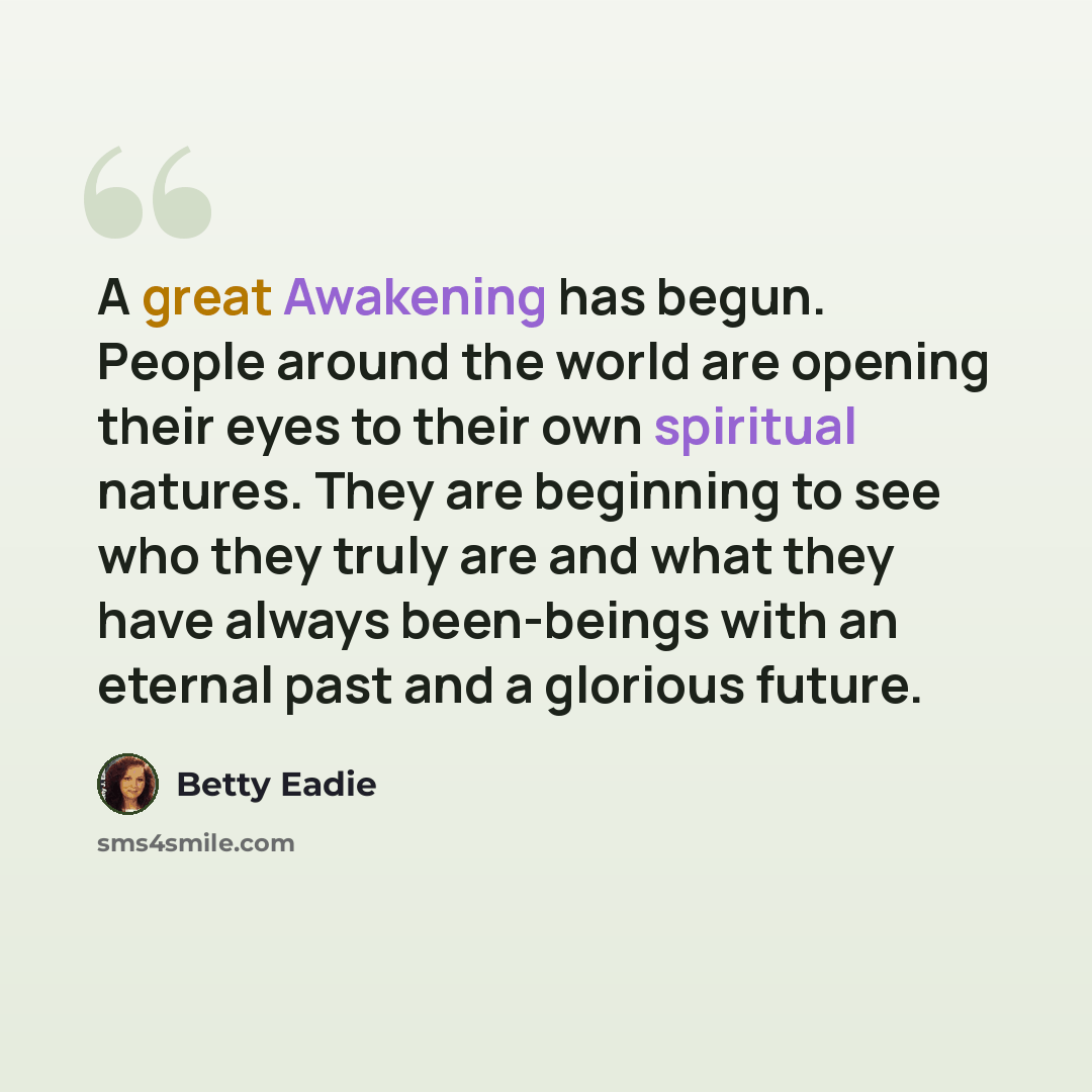 “A great Awakening has begun. People around the world are opening their eyes to their own spiritual natures. They are beginning to see who they truly are and what they have always been-beings with an eternal past and a glorious future.” quote by Betty Eadie
