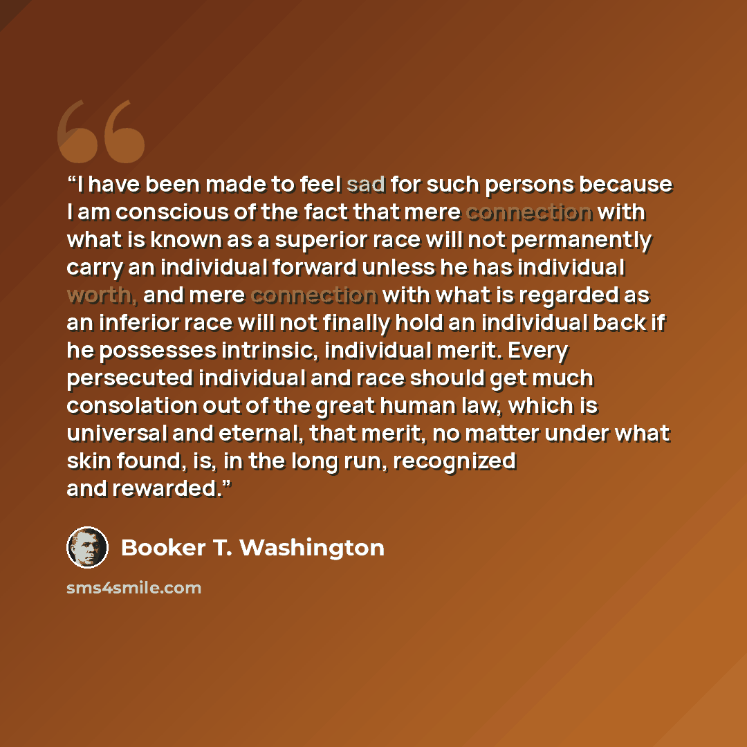 “I have been made to feel sad for such persons because I am conscious of the fact that mere connection with what is known as a superior race will not permanently carry an individual forward unless he has individual worth, and mere connection with what is regarded as an inferior race will not…” quote by Booker T. Washington