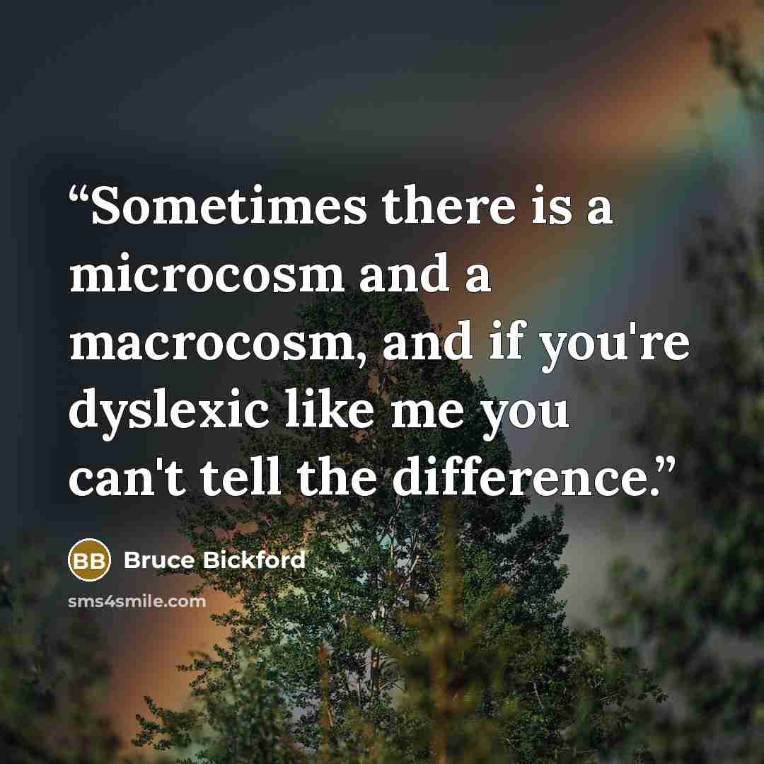 “Sometimes there is a microcosm and a macrocosm, and if you're dyslexic like me you can't tell the difference.” quote by Bruce Bickford