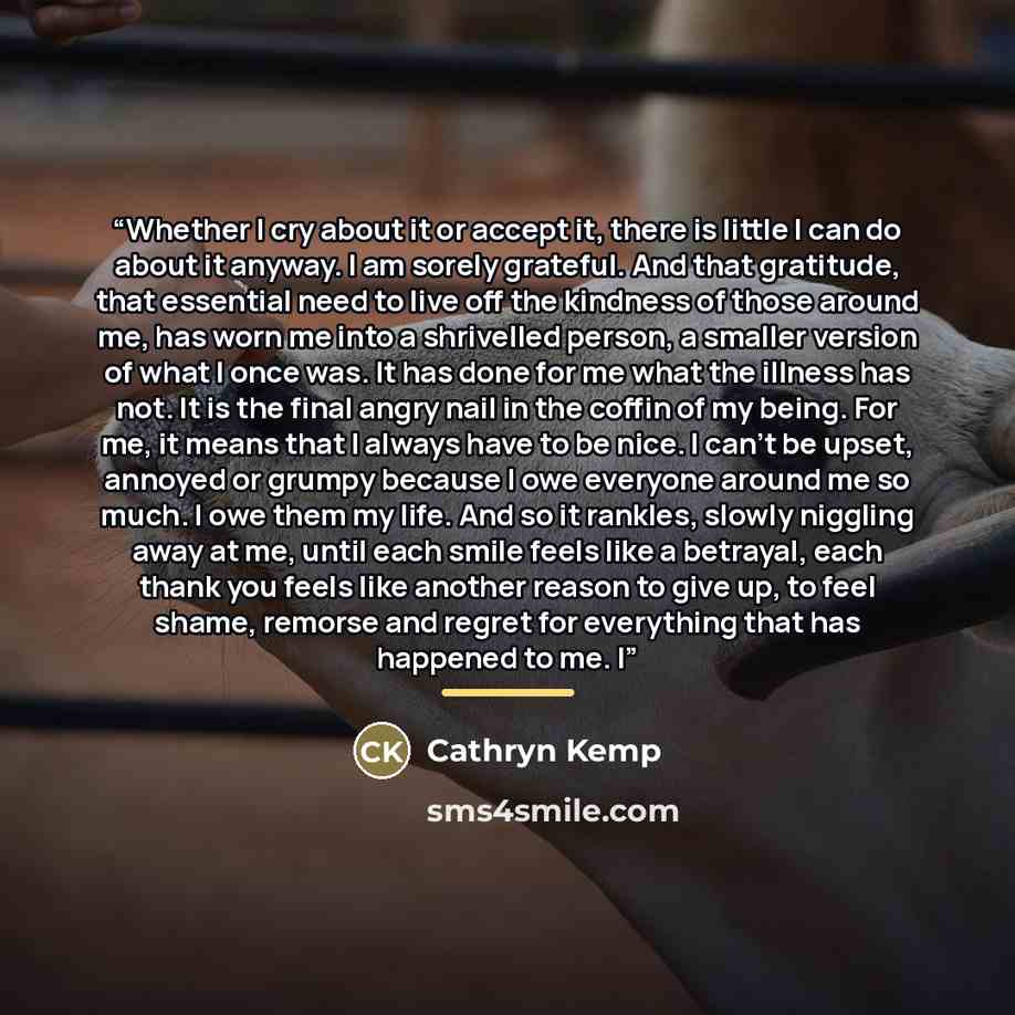 “Whether I cry about it or accept it, there is little I can do about it anyway. I am sorely grateful. And that gratitude, that essential need to live off the kindness of those around me, has worn me into a shrivelled person, a smaller version of what I once was. It has done for me what the illness…” quote by Cathryn Kemp