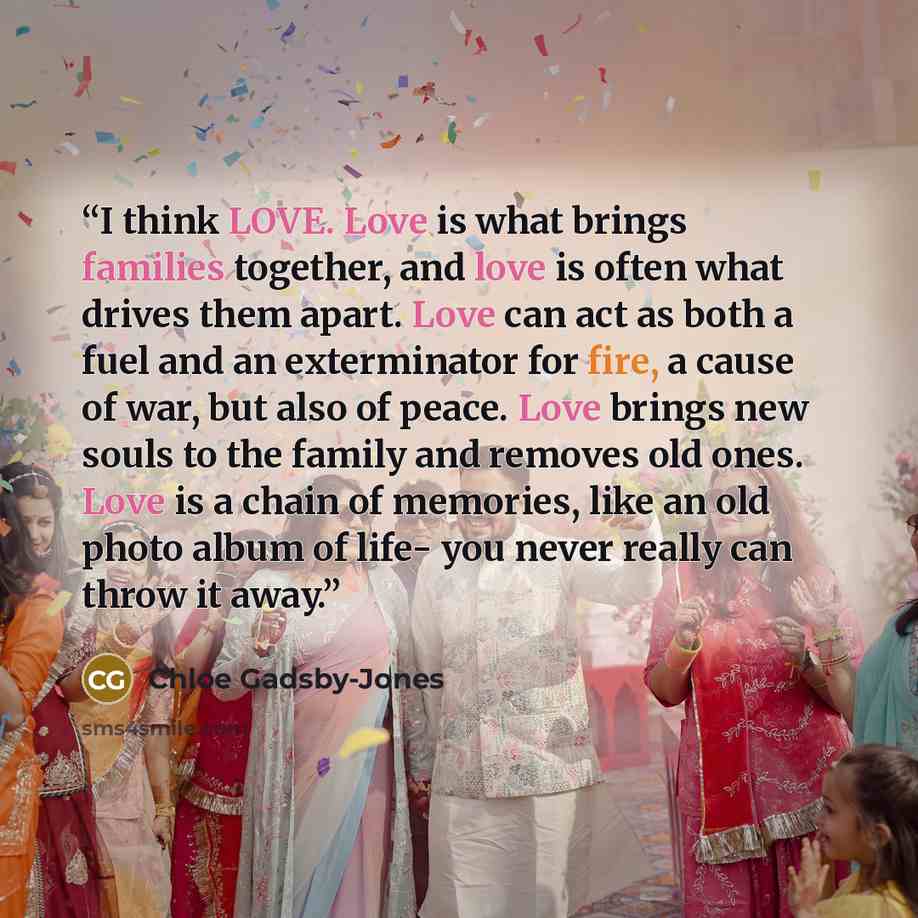 “I think LOVE. Love is what brings families together, and love is often what drives them apart. Love can act as both a fuel and an exterminator for fire, a cause of war, but also of peace. Love brings new souls to the family and removes old ones. Love is a chain of memories, like an old photo album…” quote by Chloe Gadsby-Jones