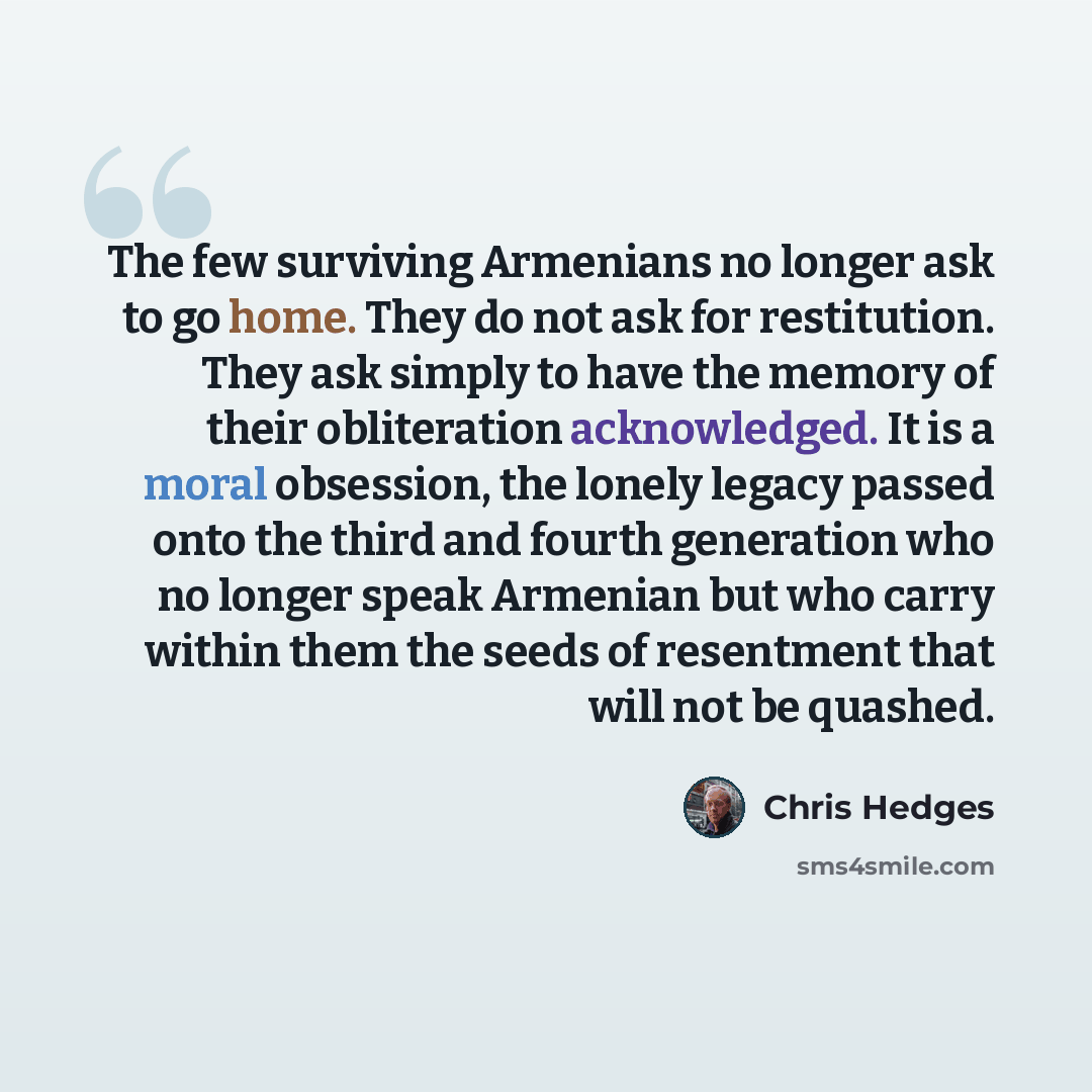 “The few surviving Armenians no longer ask to go home. They do not ask for restitution. They ask simply to have the memory of their obliteration acknowledged. It is a moral obsession, the lonely legacy passed onto the third and fourth generation who no longer speak Armenian but who carry within…” quote by Chris Hedges