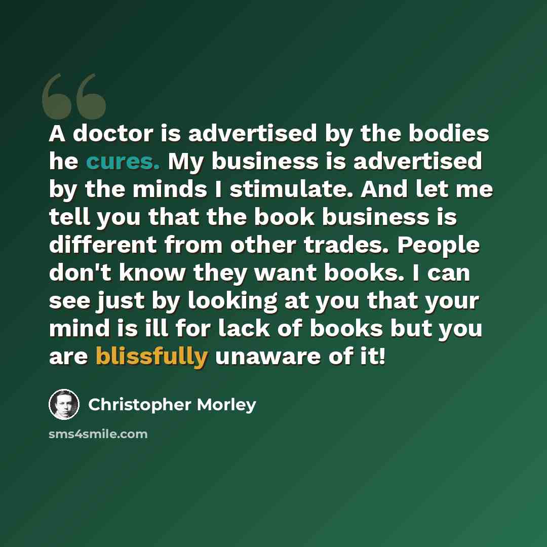 “A doctor is advertised by the bodies he cures. My business is advertised by the minds I stimulate. And let me tell you that the book business is different from other trades. People don't know they want books. I can see just by looking at you that your mind is ill for lack of books but you are…” quote by Christopher Morley