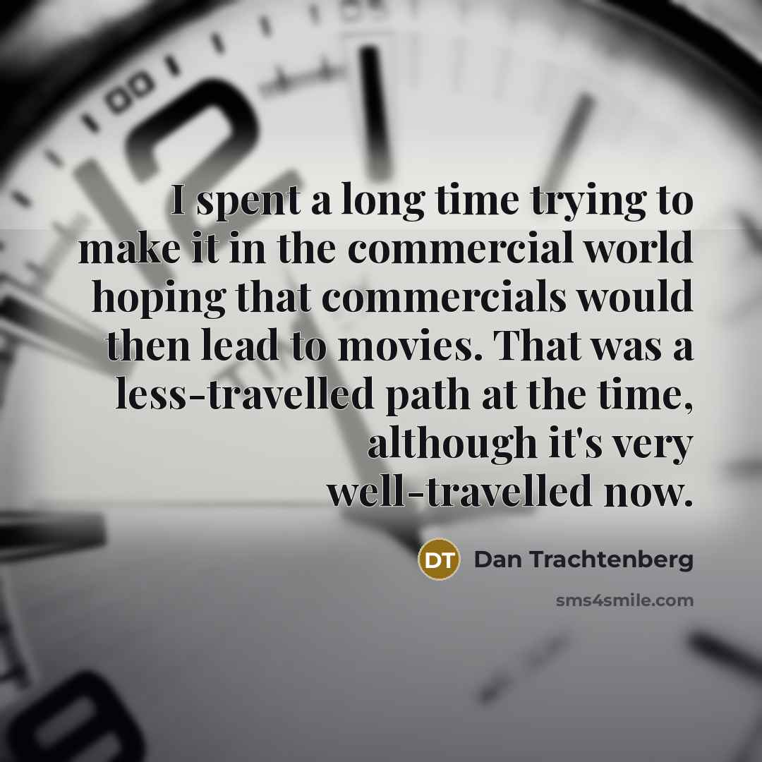 “I spent a long time trying to make it in the commercial world hoping that commercials would then lead to movies. That was a less-travelled path at the time, although it's very well-travelled now.” quote by Dan Trachtenberg