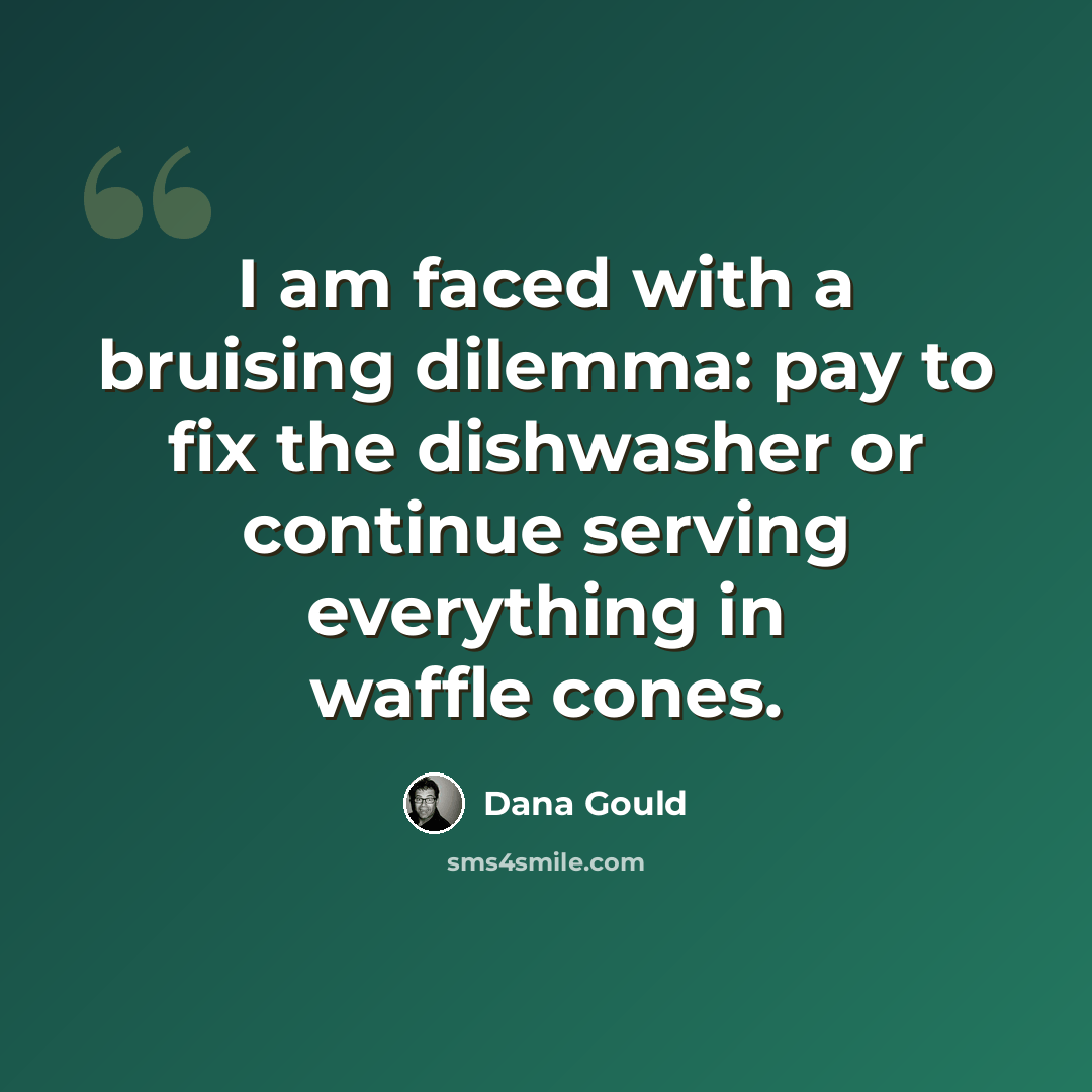 “I am faced with a bruising dilemma: pay to fix the dishwasher or continue serving everything in waffle cones.” quote by Dana Gould