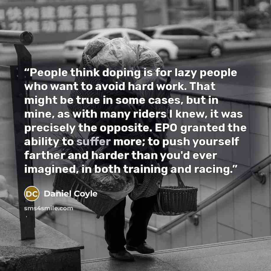 “People think doping is for lazy people who want to avoid hard work. That might be true in some cases, but in mine, as with many riders I knew, it was precisely the opposite. EPO granted the ability to suffer more; to push yourself farther and harder than you'd ever imagined, in both training and…” quote by Daniel Coyle