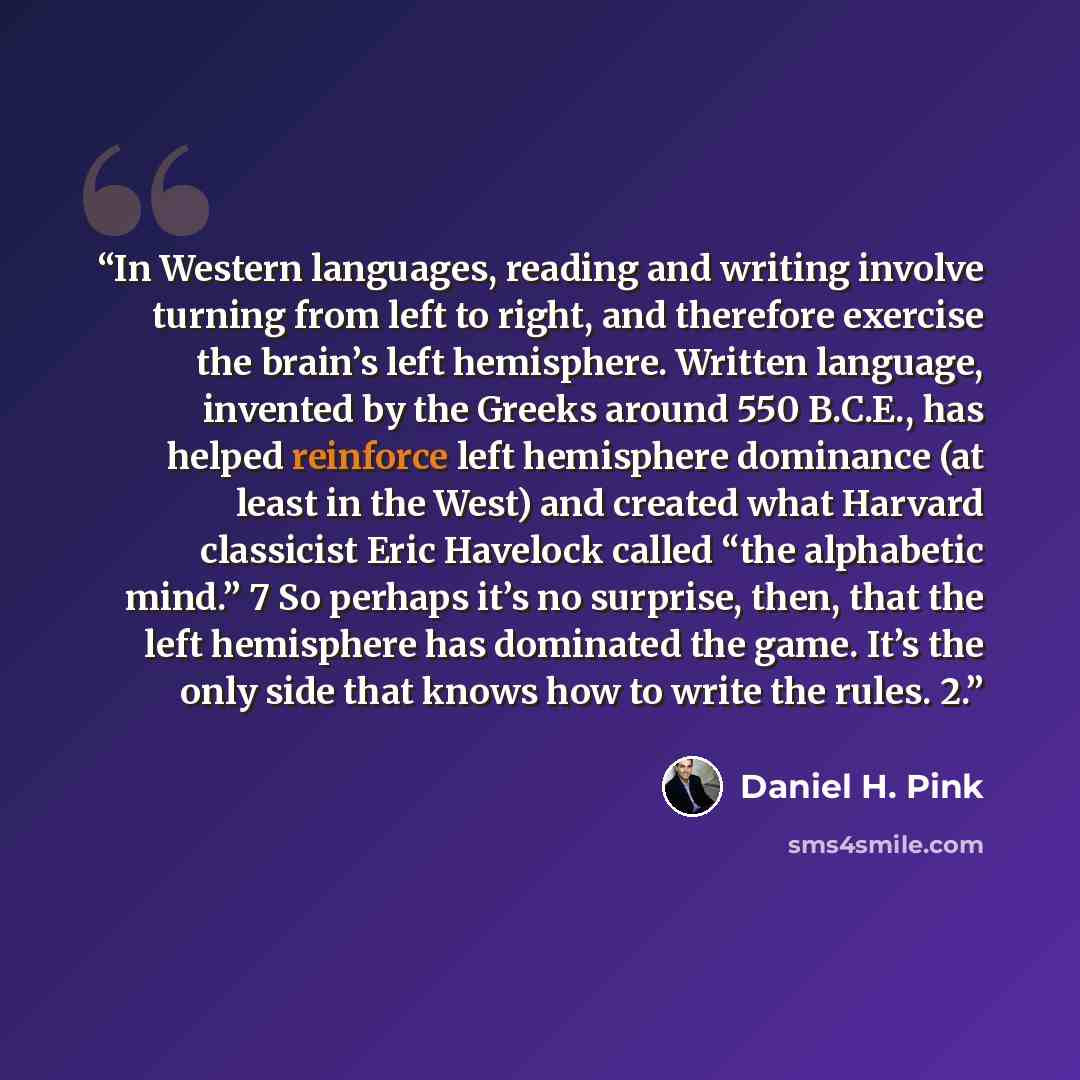 “In Western languages, reading and writing involve turning from left to right, and therefore exercise the brain’s left hemisphere. Written language, invented by the Greeks around 550 B.C.E., has helped reinforce left hemisphere dominance (at least in the West) and created what Harvard classicist…” quote by Daniel H. Pink