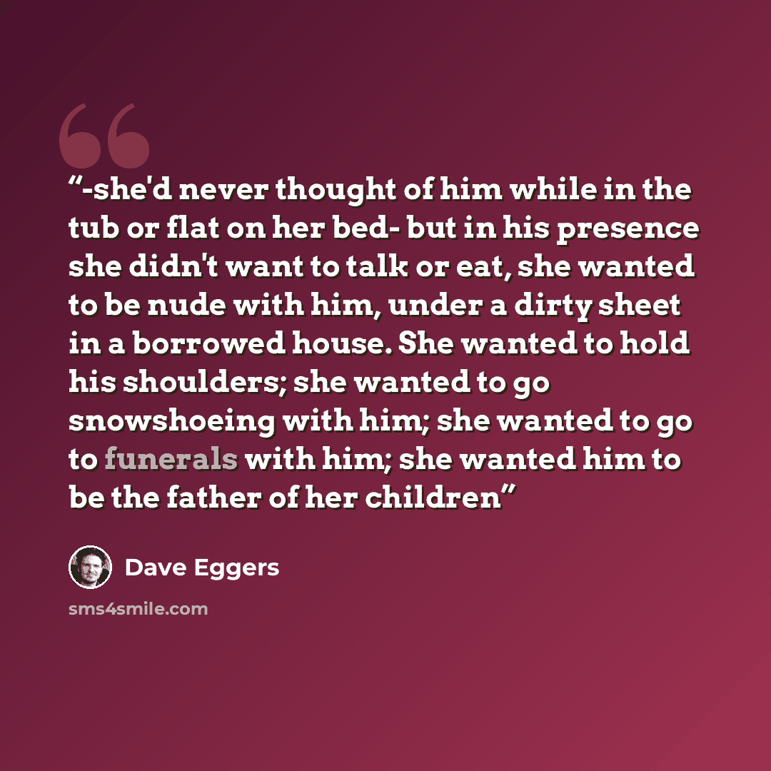 “-she'd never thought of him while in the tub or flat on her bed- but in his presence she didn't want to talk or eat, she wanted to be nude with him, under a dirty sheet in a borrowed house. She wanted to hold his shoulders; she wanted to go snowshoeing with him; she wanted to go to funerals with…” quote by Dave Eggers