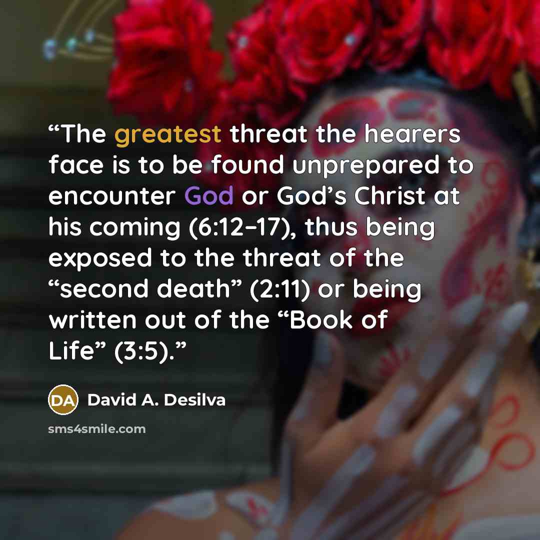 “The greatest threat the hearers face is to be found unprepared to encounter God or God’s Christ at his coming (6:12–17), thus being exposed to the threat of the “second death” (2:11) or being written out of the “Book of Life” (3:5).” quote by David A. Desilva