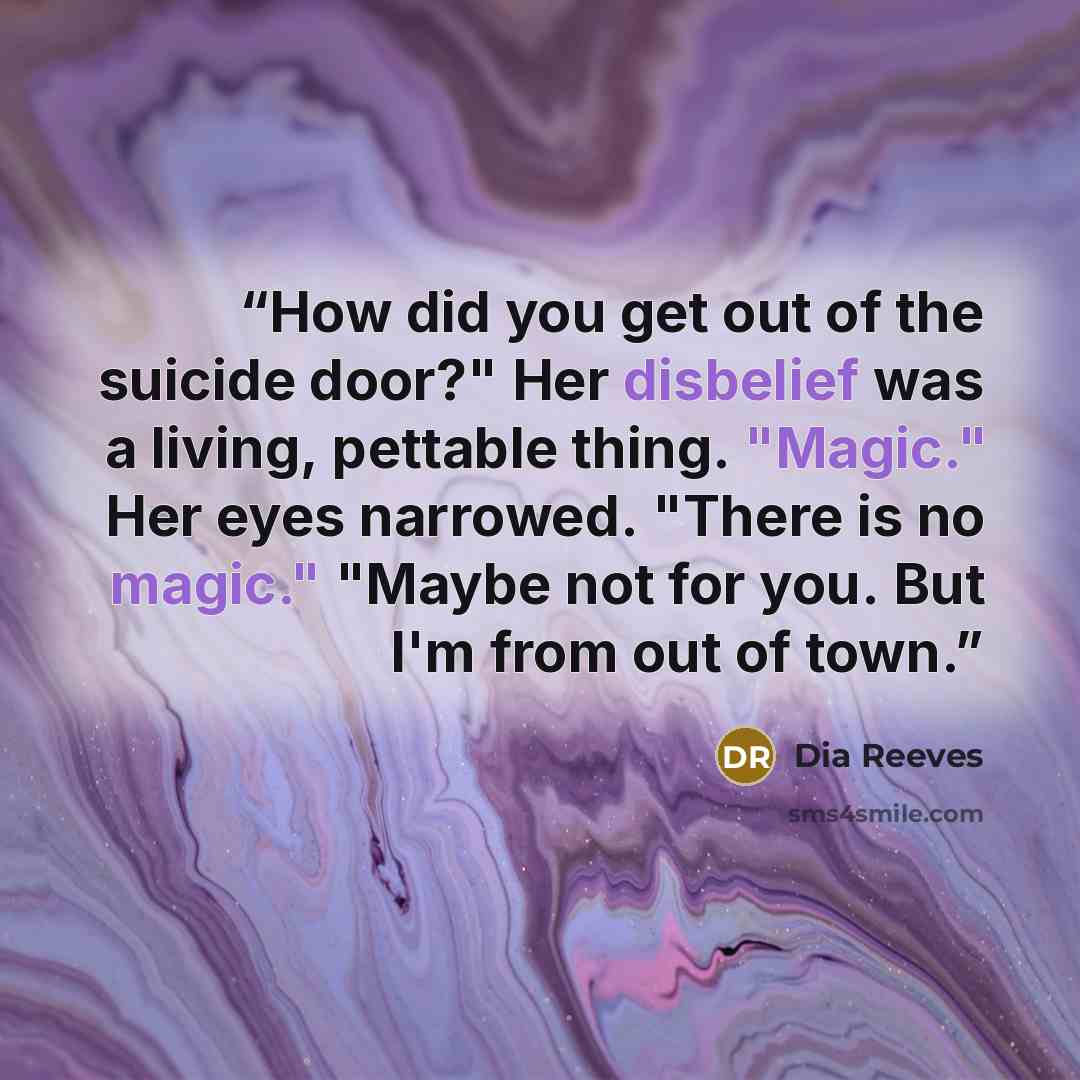 “How did you get out of the suicide door?" Her disbelief was a living, pettable thing. "Magic." Her eyes narrowed. "There is no magic." "Maybe not for you. But I'm from out of town.” quote by Dia Reeves