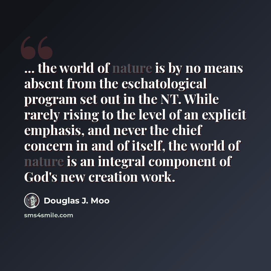 “... the world of nature is by no means absent from the eschatological program set out in the NT. While rarely rising to the level of an explicit emphasis, and never the chief concern in and of itself, the world of nature is an integral component of God's new creation work.” quote by Douglas J. Moo