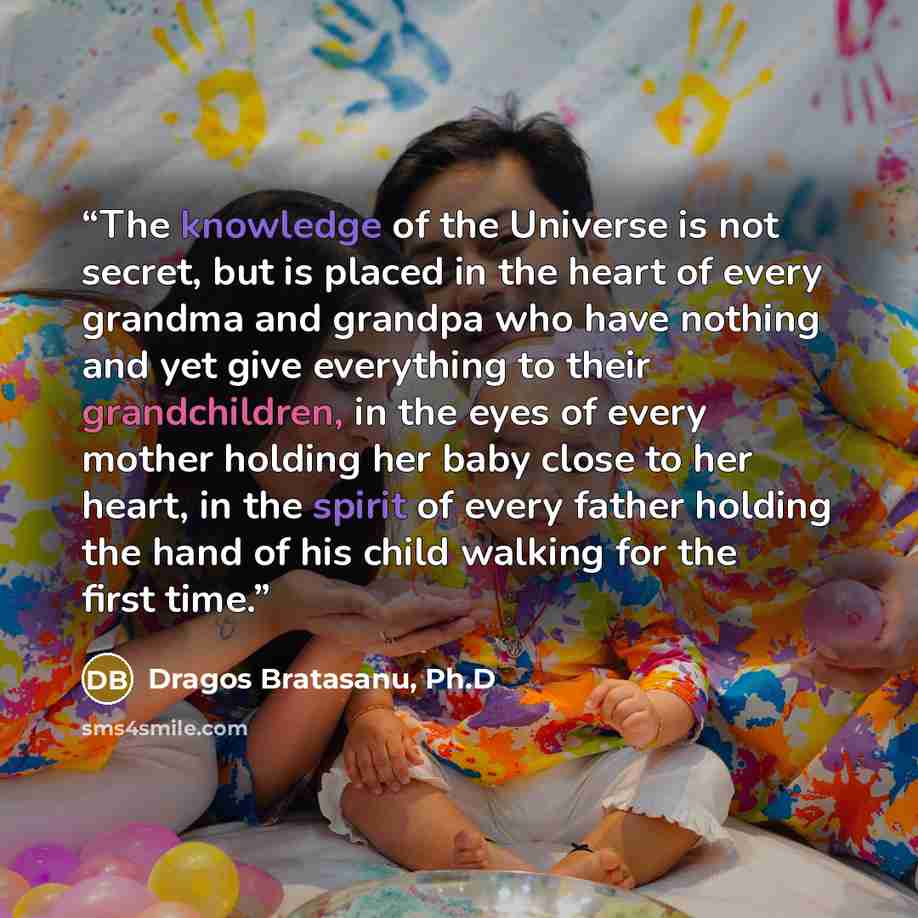 “The knowledge of the Universe is not secret, but is placed in the heart of every grandma and grandpa who have nothing and yet give everything to their grandchildren, in the eyes of every mother holding her baby close to her heart, in the spirit of every father holding the hand of his child walking…” quote by Dragos Bratasanu, Ph.D