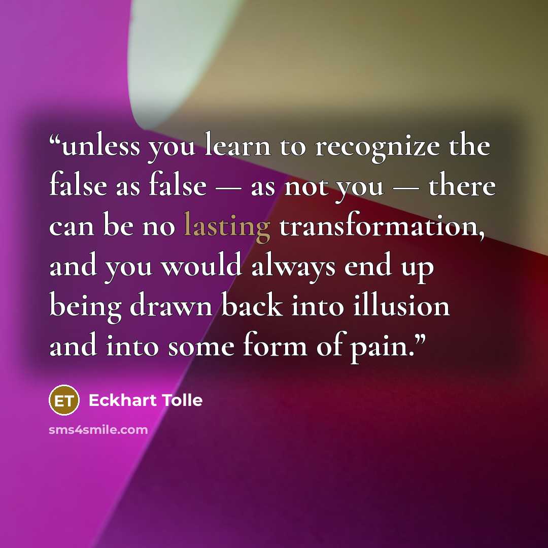 “unless you learn to recognize the false as false — as not you — there can be no lasting transformation, and you would always end up being drawn back into illusion and into some form of pain.” quote by Eckhart Tolle