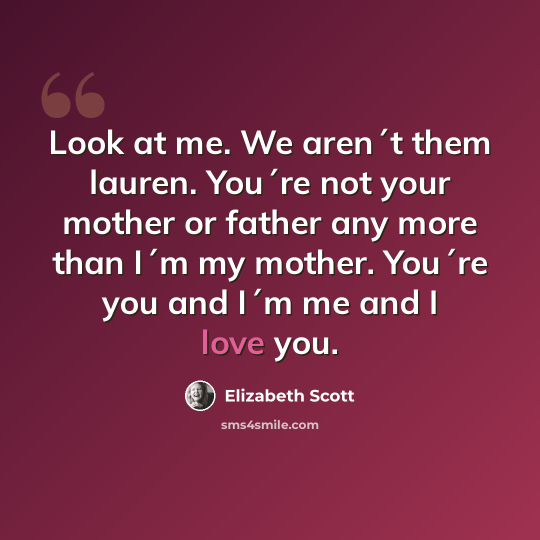 “Look at me. We aren´t them lauren. You´re not your mother or father any more than I´m my mother. You´re you and I´m me and I love you.” quote by Elizabeth Scott