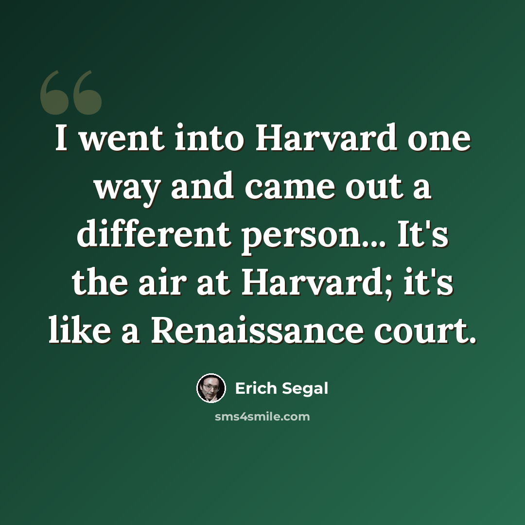“I went into Harvard one way and came out a different person... It's the air at Harvard; it's like a Renaissance court.” quote by Erich Segal