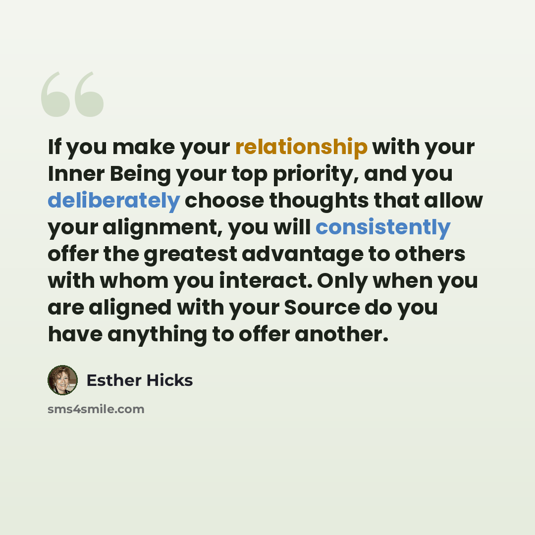 “If you make your relationship with your Inner Being your top priority, and you deliberately choose thoughts that allow your alignment, you will consistently offer the greatest advantage to others with whom you interact. Only when you are aligned with your Source do you have anything to offer…” quote by Esther Hicks