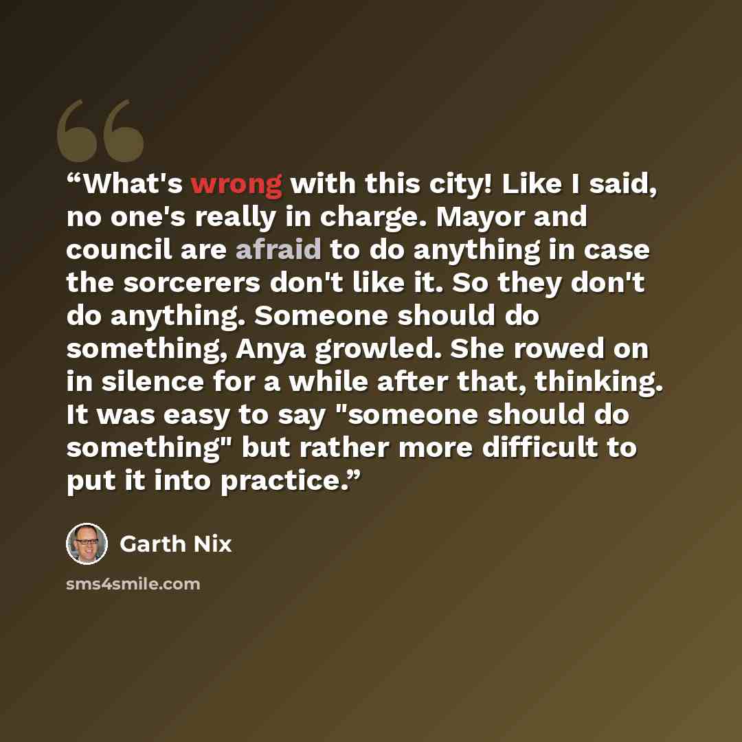 “What's wrong with this city! Like I said, no one's really in charge. Mayor and council are afraid to do anything in case the sorcerers don't like it. So they don't do anything. Someone should do something, Anya growled. She rowed on in silence for a while after that, thinking. It was easy to say…” quote by Garth Nix