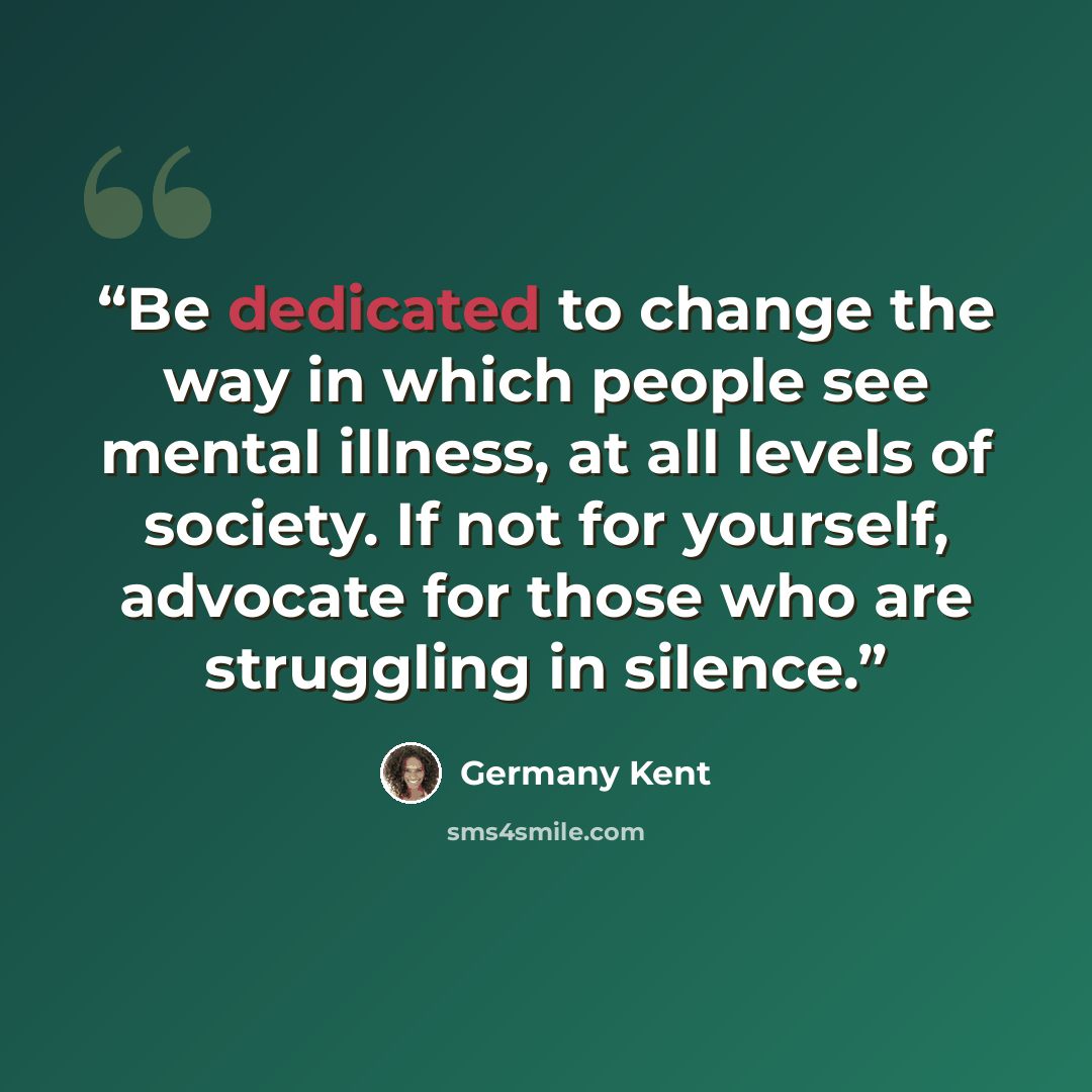 “Be dedicated to change the way in which people see mental illness, at all levels of society. If not for yourself, advocate for those who are struggling in silence.” quote by Germany Kent