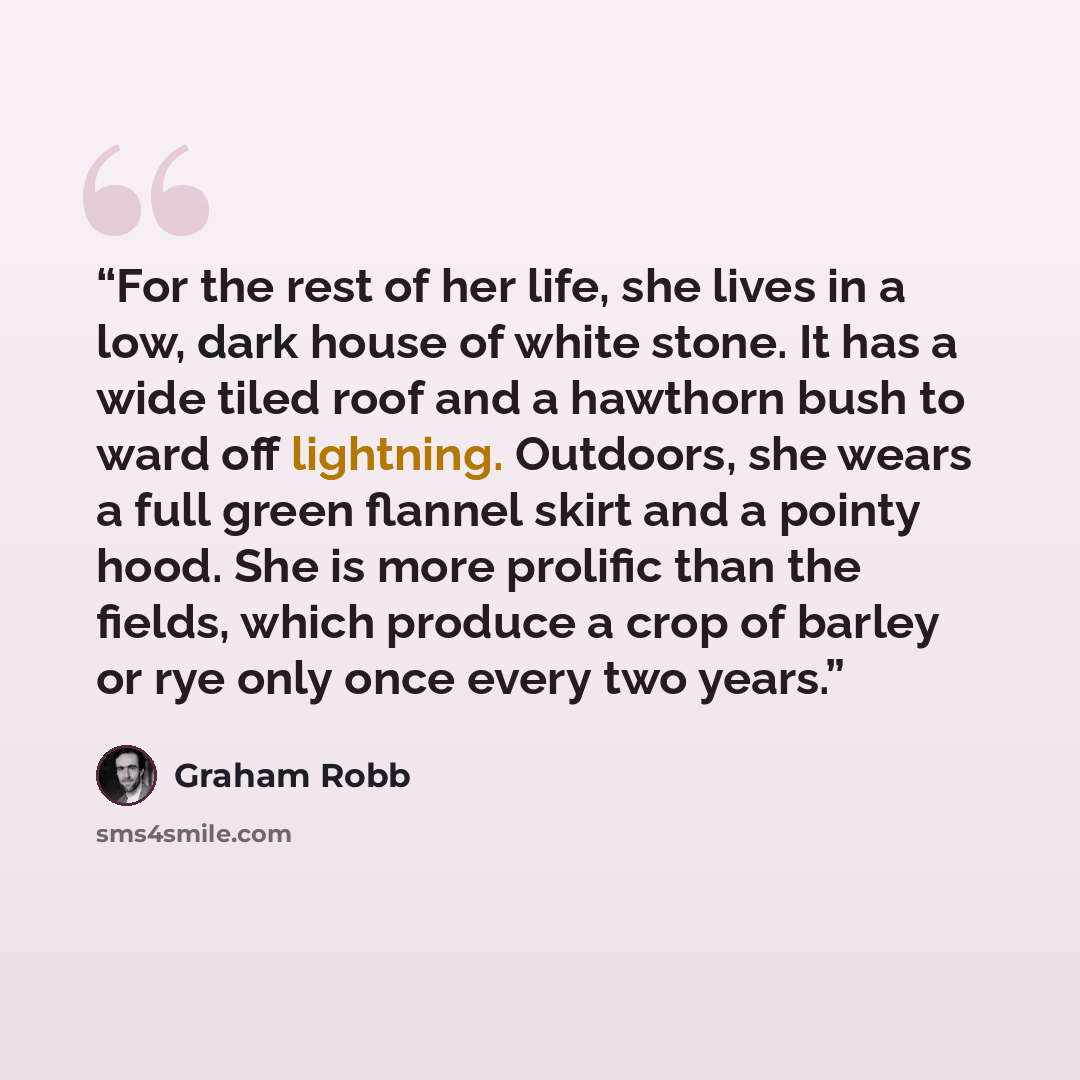 “For the rest of her life, she lives in a low, dark house of white stone. It has a wide tiled roof and a hawthorn bush to ward off lightning. Outdoors, she wears a full green flannel skirt and a pointy hood. She is more prolific than the fields, which produce a crop of barley or rye only once every…” quote by Graham Robb