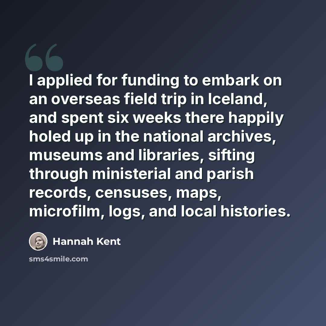 “I applied for funding to embark on an overseas field trip in Iceland, and spent six weeks there happily holed up in the national archives, museums and libraries, sifting through ministerial and parish records, censuses, maps, microfilm, logs, and local histories.” quote by Hannah Kent
