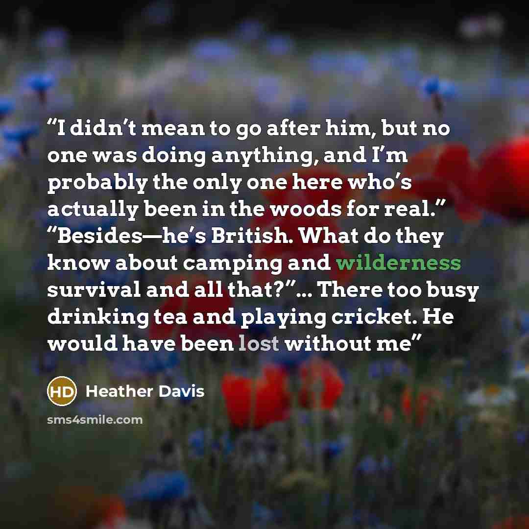 “I didn’t mean to go after him, but no one was doing anything, and I’m probably the only one here who’s actually been in the woods for real.” “Besides—he’s British. What do they know about camping and wilderness survival and all that?”... There too busy drinking tea and playing cricket. He would…” quote by Heather Davis