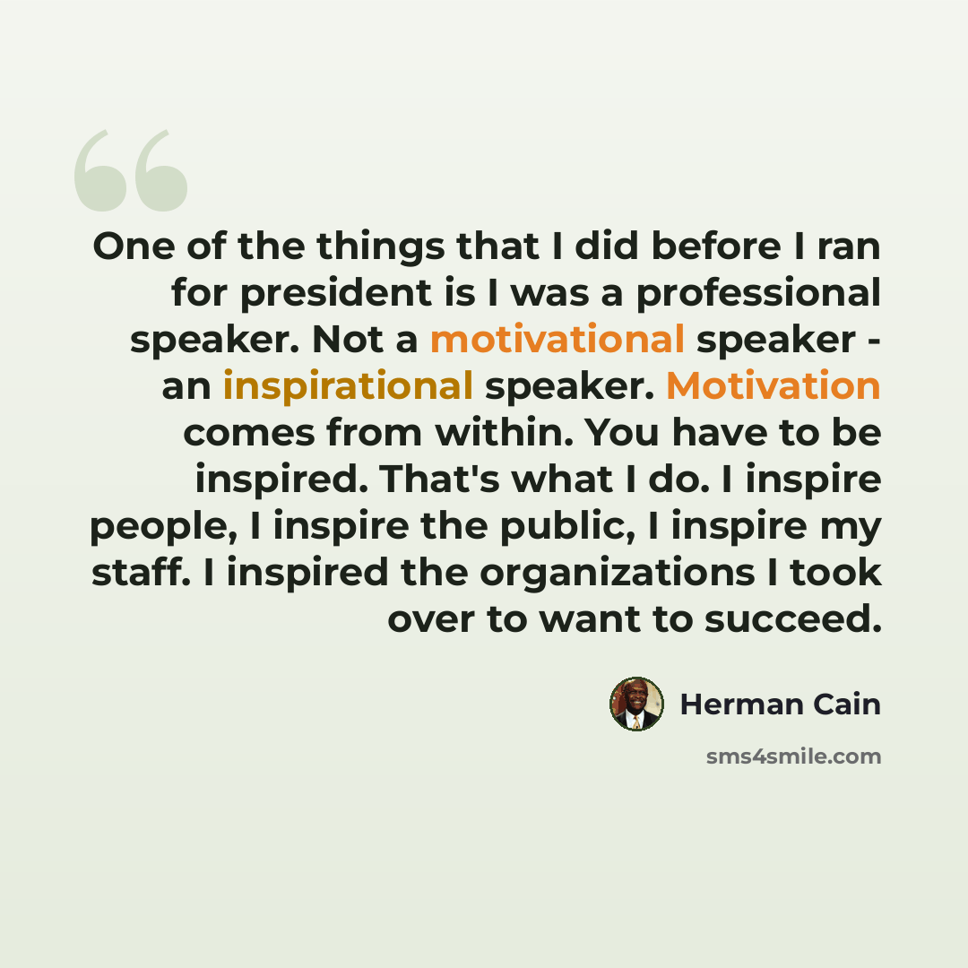 “One of the things that I did before I ran for president is I was a professional speaker. Not a motivational speaker - an inspirational speaker. Motivation comes from within. You have to be inspired. That's what I do. I inspire people, I inspire the public, I inspire my staff. I inspired the…” quote by Herman Cain