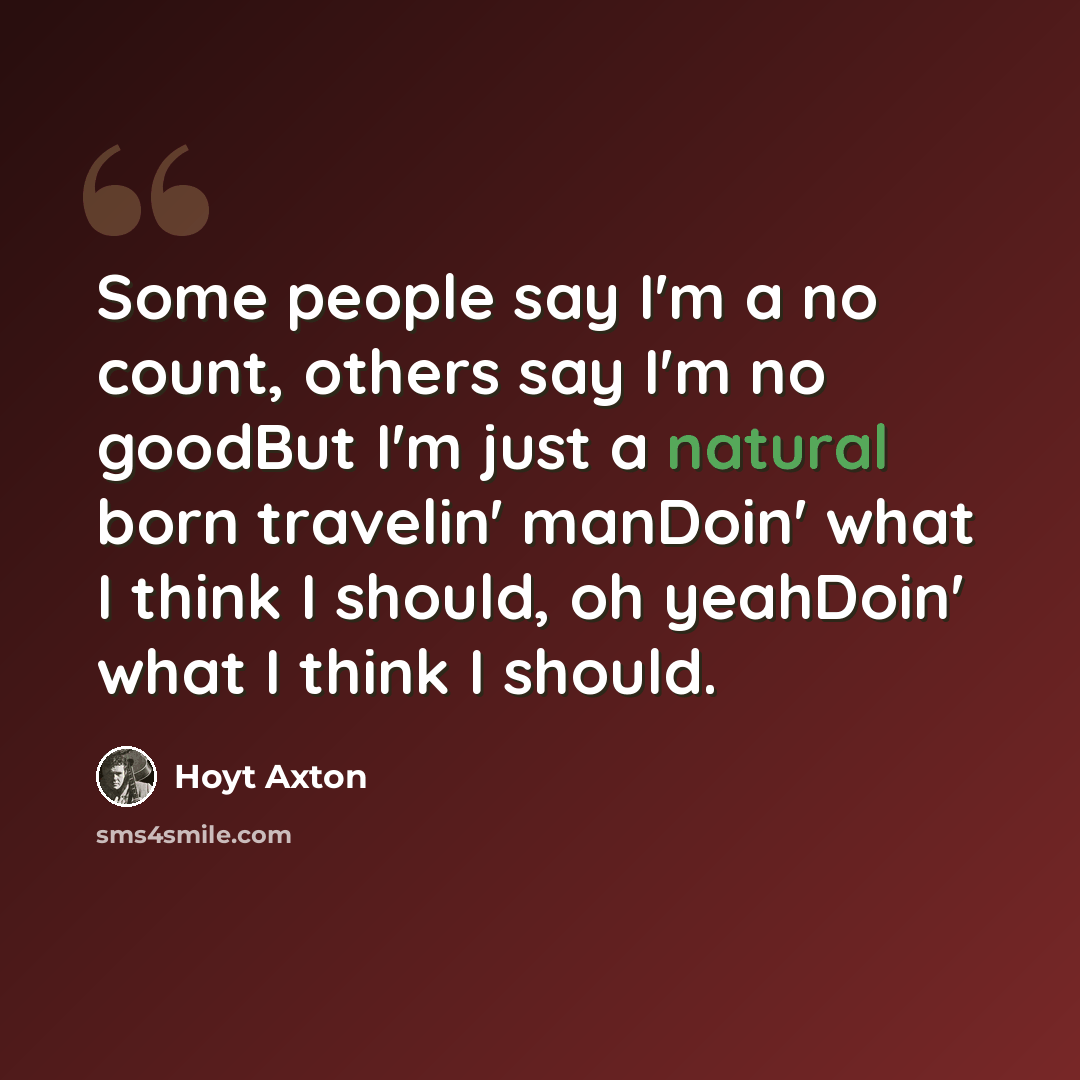 “Some people say I'm a no count, others say I'm no goodBut I'm just a natural born travelin' manDoin' what I think I should, oh yeahDoin' what I think I should.” quote by Hoyt Axton
