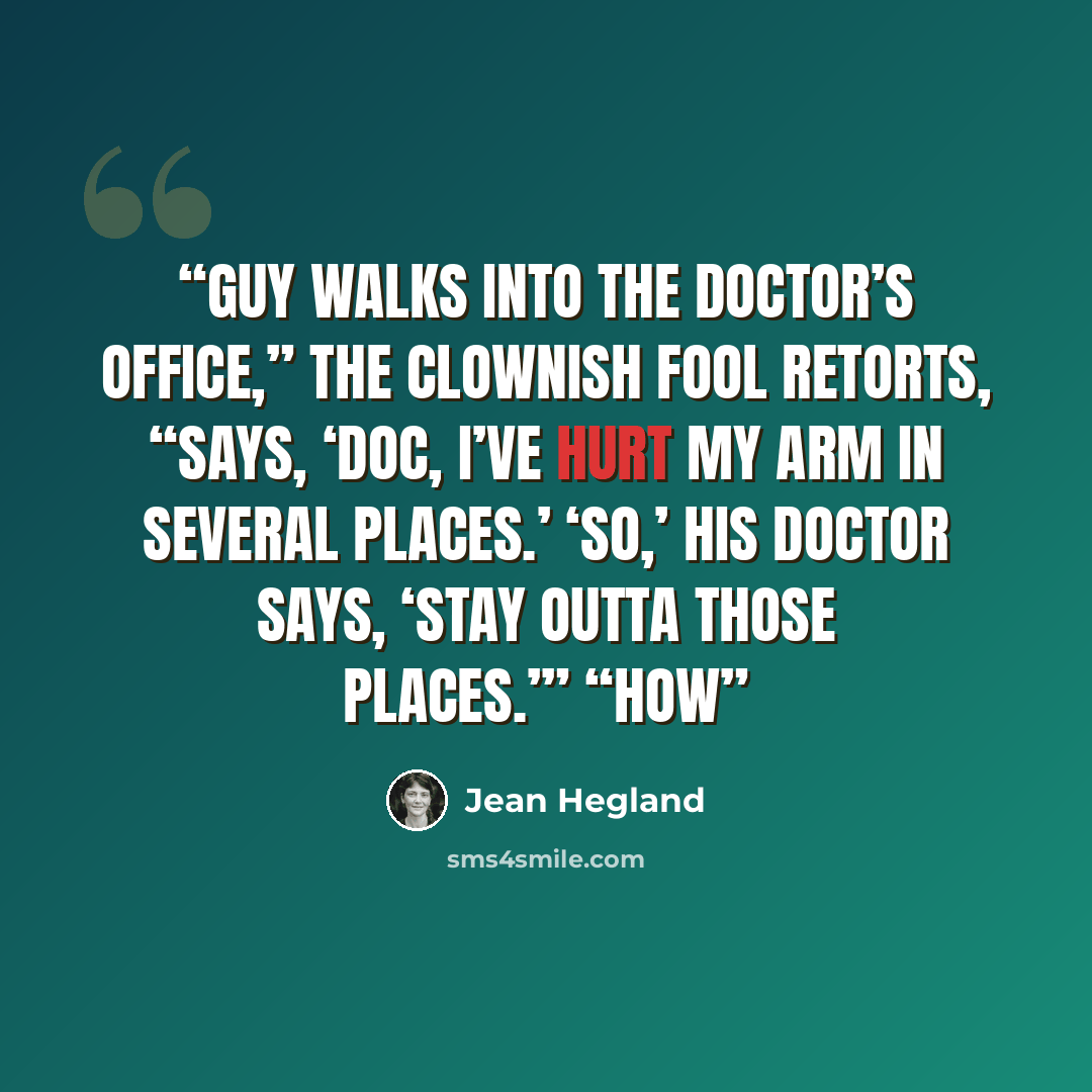 “Guy walks into the doctor’s office,” the clownish fool retorts, “says, ‘Doc, I’ve hurt my arm in several places.’ ‘So,’ his doctor says, ‘stay outta those places.’” “How” quote by Jean Hegland