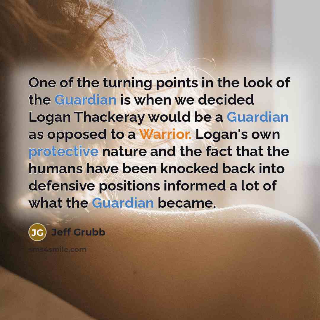 “One of the turning points in the look of the Guardian is when we decided Logan Thackeray would be a Guardian as opposed to a Warrior. Logan's own protective nature and the fact that the humans have been knocked back into defensive positions informed a lot of what the Guardian became.” quote by Jeff Grubb