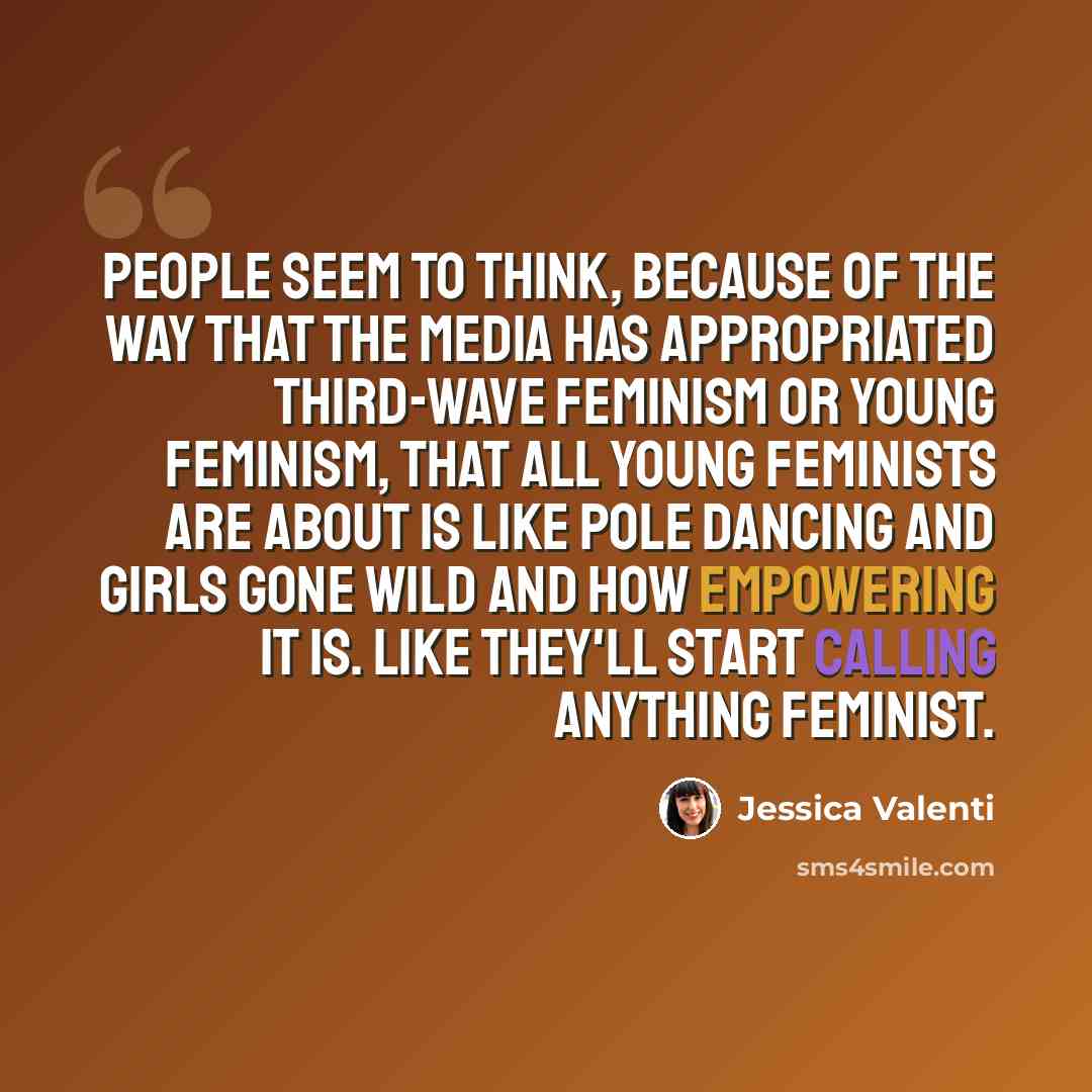 “People seem to think, because of the way that the media has appropriated third-wave feminism or young feminism, that all young feminists are about is like pole dancing and girls gone wild and how empowering it is. Like they'll start calling anything feminist.” quote by Jessica Valenti