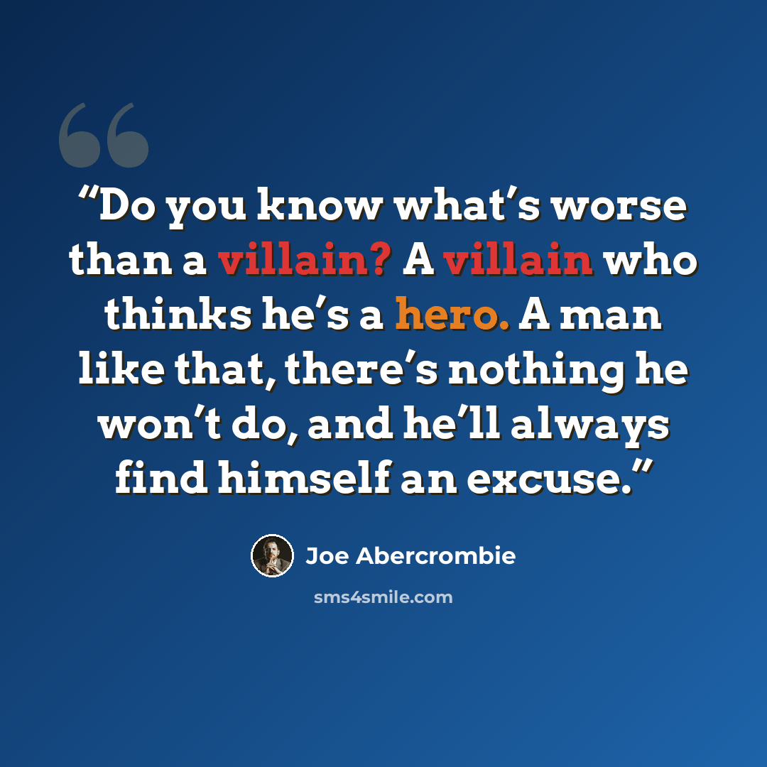 “Do you know what’s worse than a villain? A villain who thinks he’s a hero. A man like that, there’s nothing he won’t do, and he’ll always find himself an excuse.” quote by Joe Abercrombie