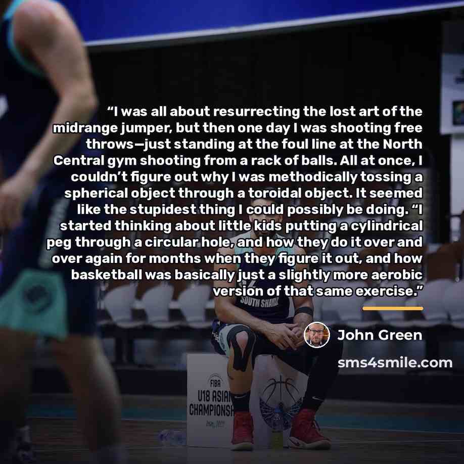 “I was all about resurrecting the lost art of the midrange jumper, but then one day I was shooting free throws—just standing at the foul line at the North Central gym shooting from a rack of balls. All at once, I couldn’t figure out why I was methodically tossing a spherical object through a…” quote by John Green