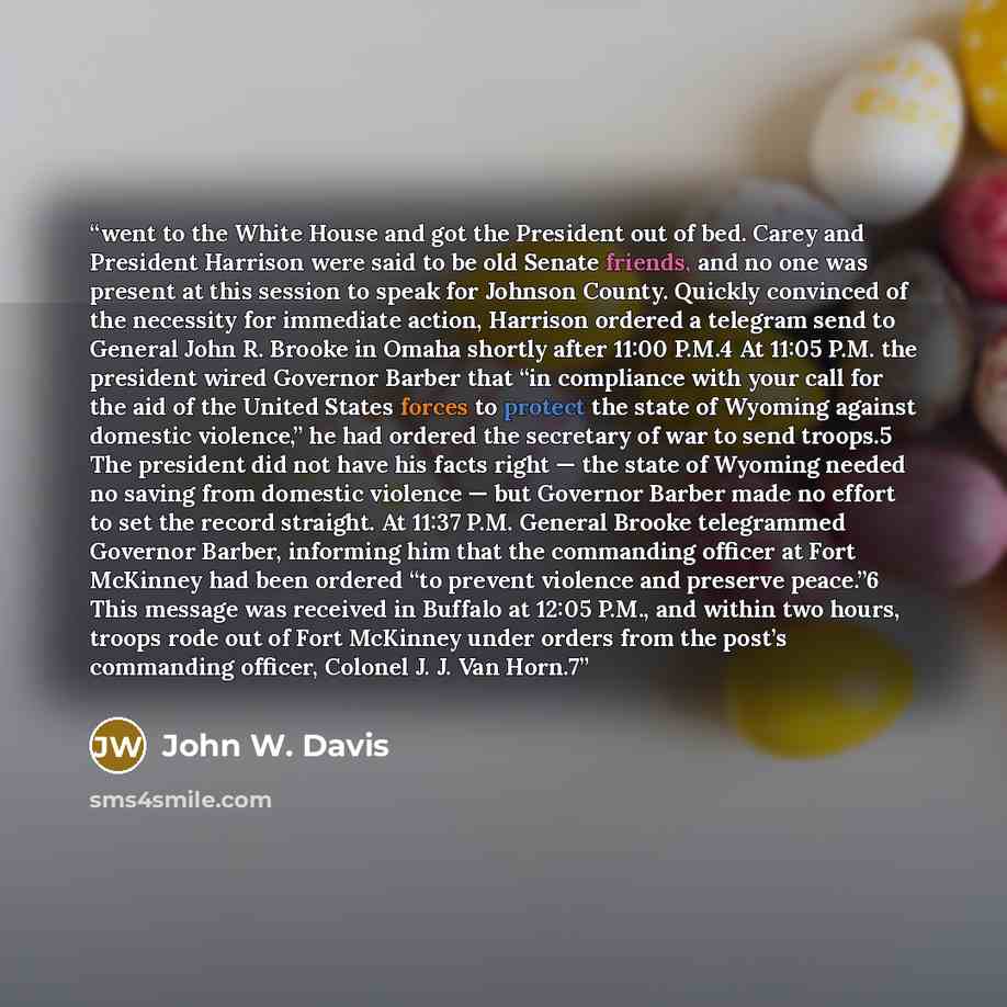 “went to the White House and got the President out of bed. Carey and President Harrison were said to be old Senate friends, and no one was present at this session to speak for Johnson County. Quickly convinced of the necessity for immediate action, Harrison ordered a telegram send to General John…” quote by John W. Davis