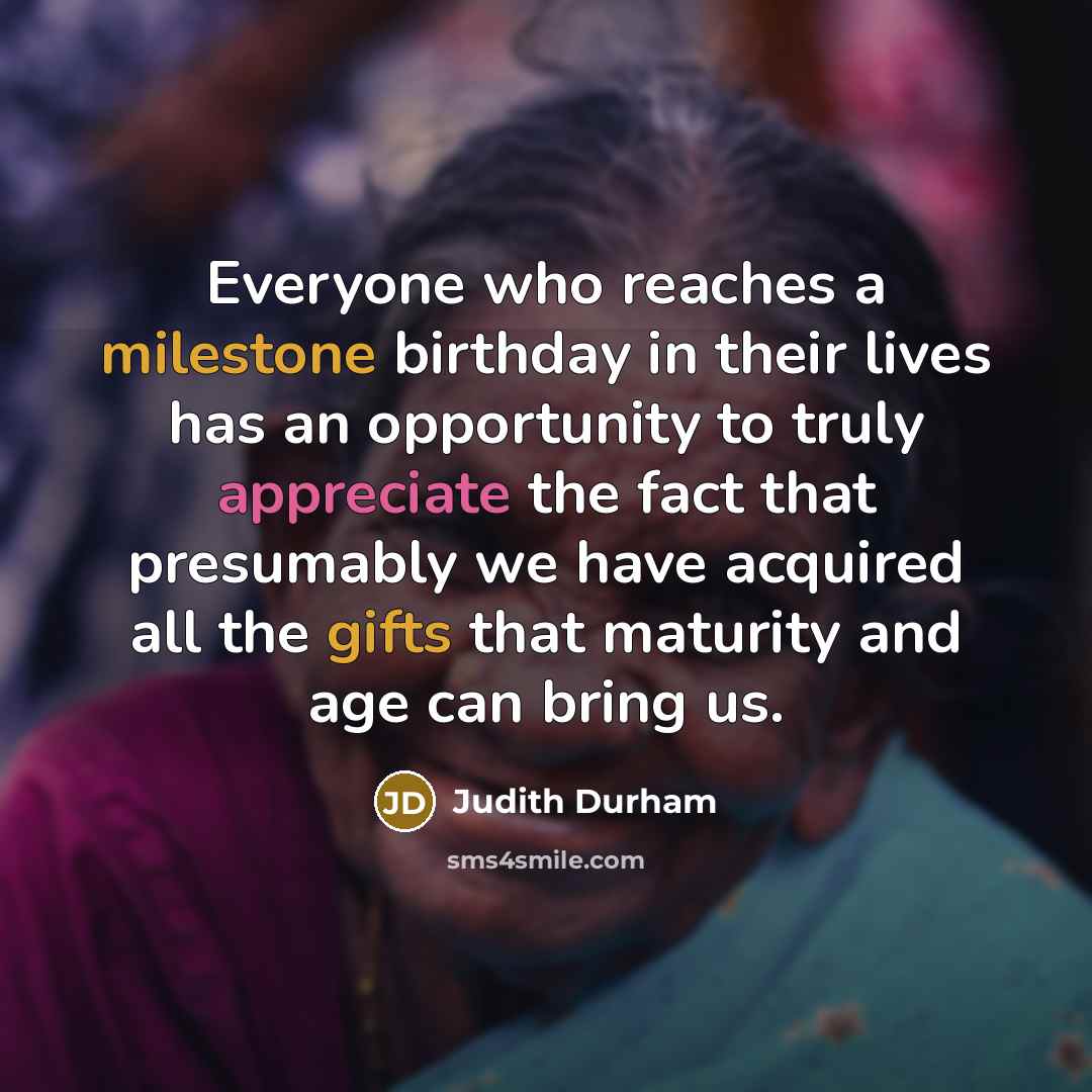 “Everyone who reaches a milestone birthday in their lives has an opportunity to truly appreciate the fact that presumably we have acquired all the gifts that maturity and age can bring us.” quote by Judith Durham
