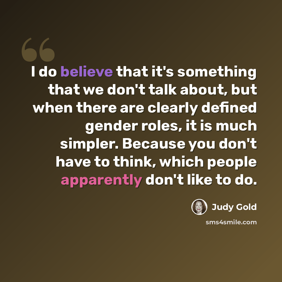“I do believe that it's something that we don't talk about, but when there are clearly defined gender roles, it is much simpler. Because you don't have to think, which people apparently don't like to do.” quote by Judy Gold