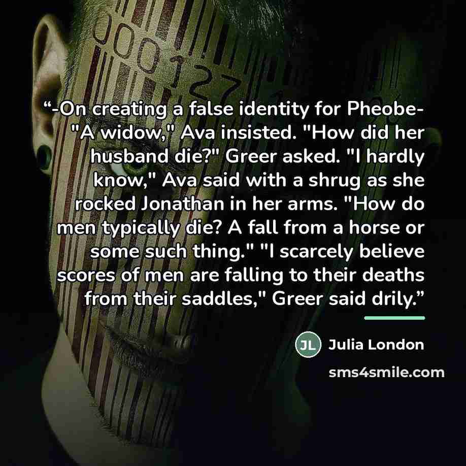 “-On creating a false identity for Pheobe- "A widow," Ava insisted. "How did her husband die?" Greer asked. "I hardly know," Ava said with a shrug as she rocked Jonathan in her arms. "How do men typically die? A fall from a horse or some such thing." "I scarcely believe scores of men are falling to…” quote by Julia London