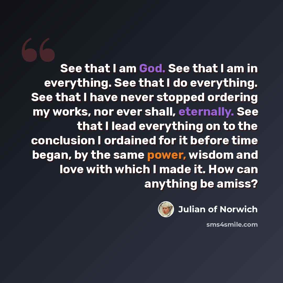 “See that I am God. See that I am in everything. See that I do everything. See that I have never stopped ordering my works, nor ever shall, eternally. See that I lead everything on to the conclusion I ordained for it before time began, by the same power, wisdom and love with which I made it. How…” quote by Julian of Norwich