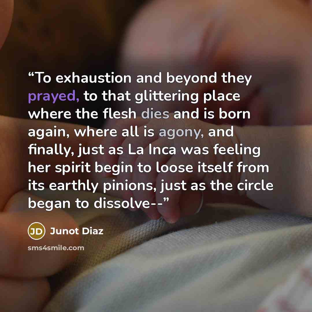 “To exhaustion and beyond they prayed, to that glittering place where the flesh dies and is born again, where all is agony, and finally, just as La Inca was feeling her spirit begin to loose itself from its earthly pinions, just as the circle began to dissolve--” quote by Junot Díaz