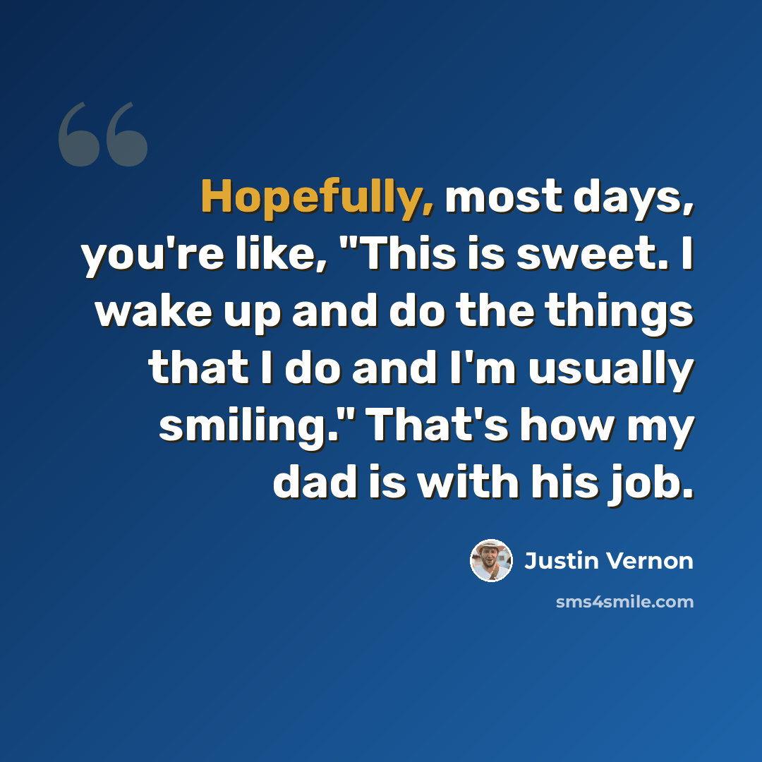“Hopefully, most days, you're like, "This is sweet. I wake up and do the things that I do and I'm usually smiling." That's how my dad is with his job.” quote by Justin Vernon