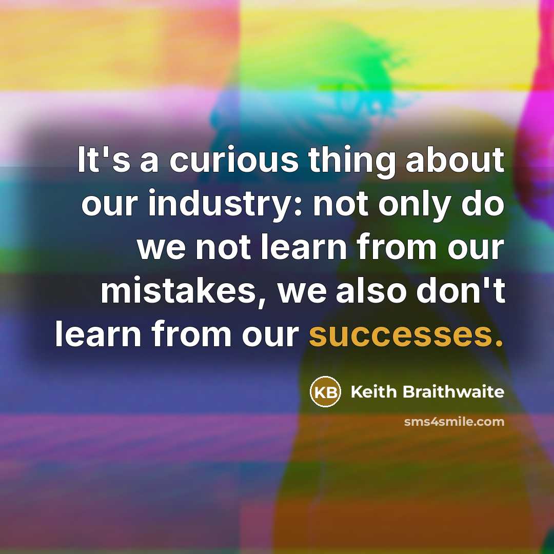 “It's a curious thing about our industry: not only do we not learn from our mistakes, we also don't learn from our successes.” quote by Keith Braithwaite