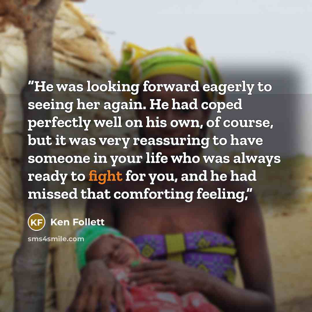 “He was looking forward eagerly to seeing her again. He had coped perfectly well on his own, of course, but it was very reassuring to have someone in your life who was always ready to fight for you, and he had missed that comforting feeling,” quote by Ken Follett