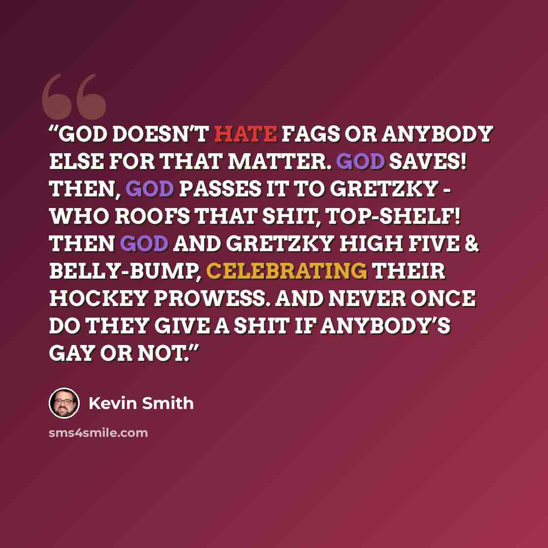 “GOD DOESN’T HATE FAGS OR ANYBODY ELSE FOR THAT MATTER. GOD SAVES! THEN, GOD PASSES IT TO GRETZKY - WHO ROOFS THAT SHIT, TOP-SHELF! THEN GOD AND GRETZKY HIGH FIVE & BELLY-BUMP, CELEBRATING THEIR HOCKEY PROWESS. AND NEVER ONCE DO THEY GIVE A SHIT IF ANYBODY’S GAY OR NOT.” quote by Kevin Smith